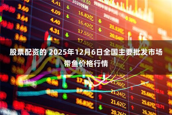 股票配资的 2025年12月6日全国主要批发市场带鱼价格行情