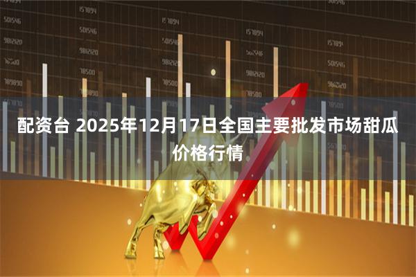 配资台 2025年12月17日全国主要批发市场甜瓜价格行情