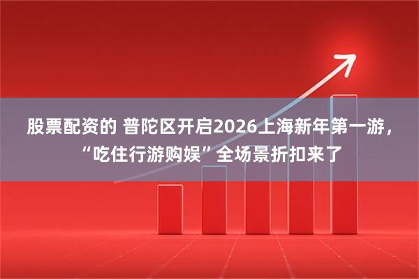 股票配资的 普陀区开启2026上海新年第一游，“吃住行游购娱”全场景折扣来了