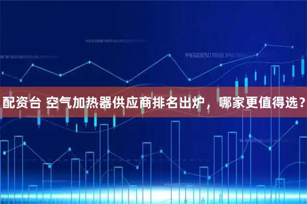 配资台 空气加热器供应商排名出炉，哪家更值得选？