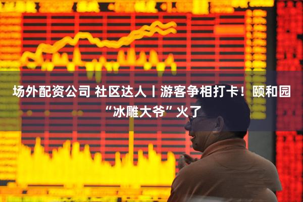 场外配资公司 社区达人丨游客争相打卡！颐和园“冰雕大爷”火了