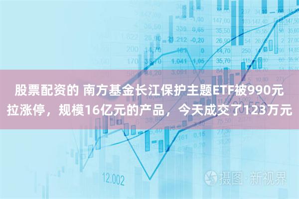 股票配资的 南方基金长江保护主题ETF被990元拉涨停，规模16亿元的产品，今天成交了123万元