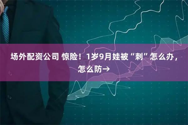 场外配资公司 惊险！1岁9月娃被“刺”怎么办，怎么防→