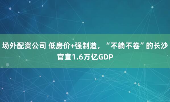 场外配资公司 低房价+强制造，“不躺不卷”的长沙官宣1.6万亿GDP