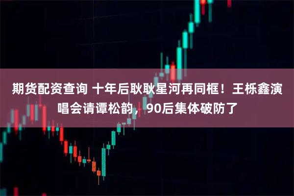 期货配资查询 十年后耿耿星河再同框！王栎鑫演唱会请谭松韵，90后集体破防了
