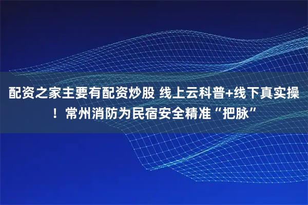 配资之家主要有配资炒股 线上云科普+线下真实操！常州消防为民宿安全精准“把脉”