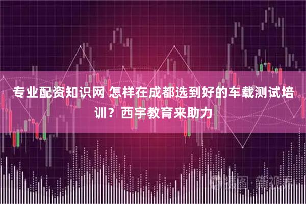 专业配资知识网 怎样在成都选到好的车载测试培训？西宇教育来助力