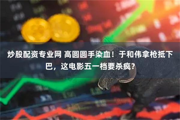炒股配资专业网 高圆圆手染血！于和伟拿枪抵下巴，这电影五一档要杀疯？