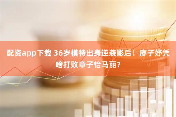 配资app下载 36岁模特出身逆袭影后！廖子妤凭啥打败章子怡马丽？