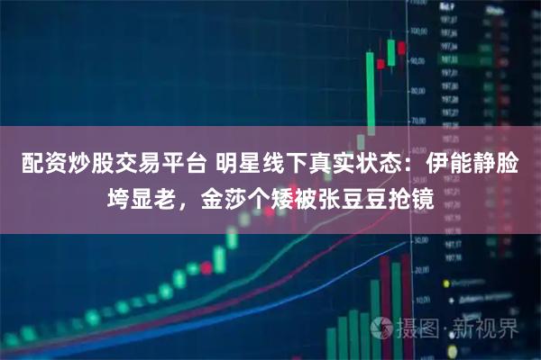 配资炒股交易平台 明星线下真实状态：伊能静脸垮显老，金莎个矮被张豆豆抢镜