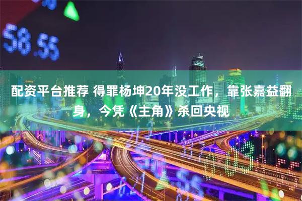 配资平台推荐 得罪杨坤20年没工作，靠张嘉益翻身，今凭《主角》杀回央视