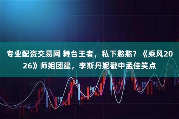 专业配资交易网 舞台王者，私下憨憨？《乘风2026》师姐团建，李斯丹妮戳中孟佳笑点