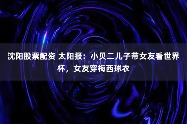 沈阳股票配资 太阳报：小贝二儿子带女友看世界杯，女友穿梅西球衣